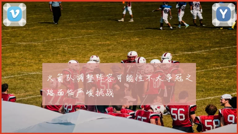 火箭队调整阵容可能性不大争冠之路面临严峻挑战
