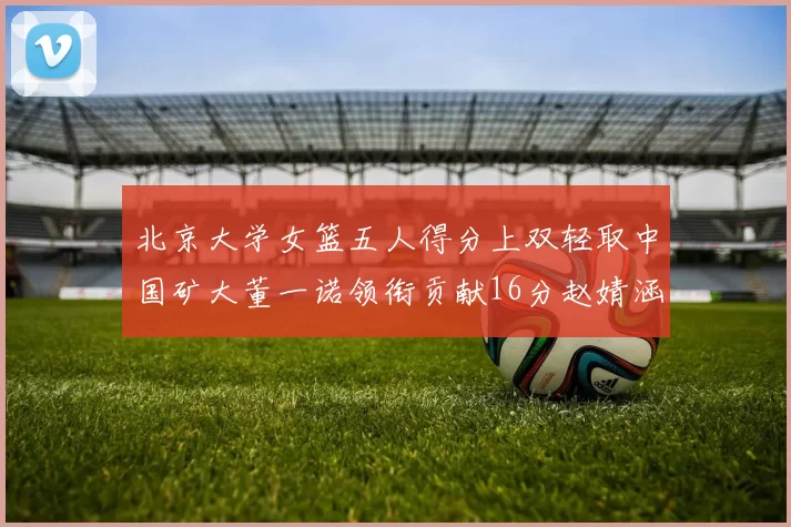 北京大学女篮五人得分上双轻取中国矿大董一诺领衔贡献16分赵婧涵接近双双