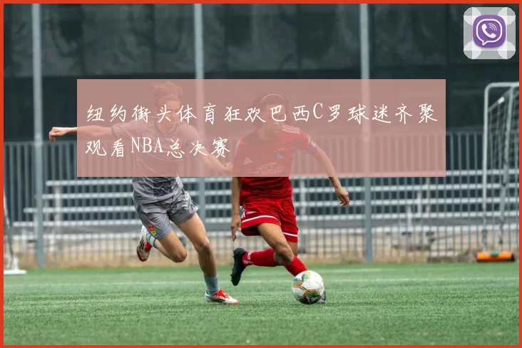 纽约街头体育狂欢巴西C罗球迷齐聚观看NBA总决赛