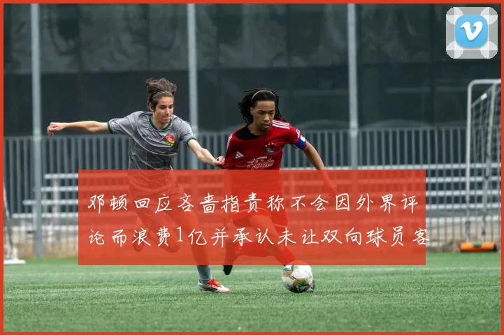 邓顿回应吝啬指责称不会因外界评论而浪费1亿并承认未让双向球员客场是失误