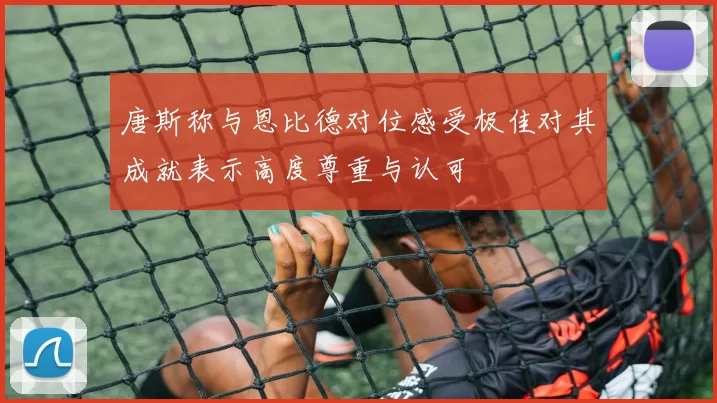 唐斯称与恩比德对位感受极佳对其成就表示高度尊重与认可