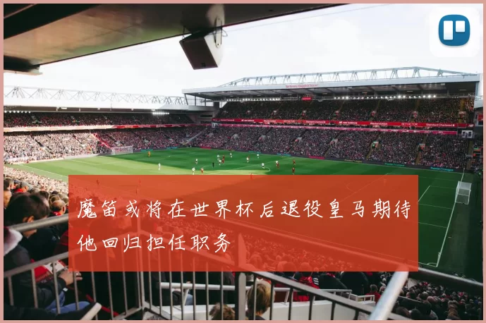 魔笛或将在世界杯后退役皇马期待他回归担任职务