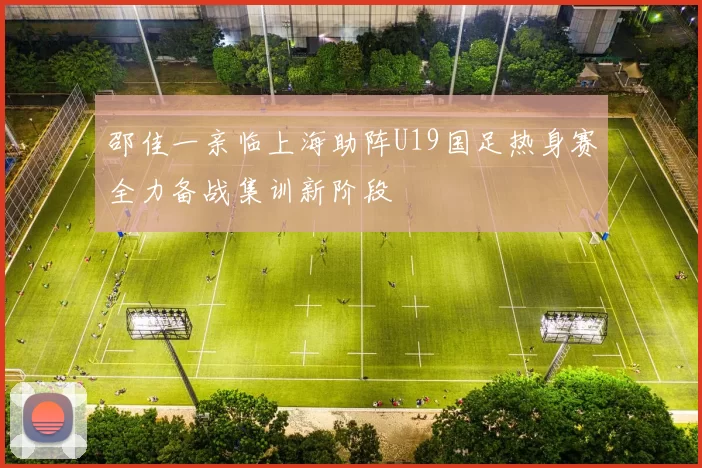 邵佳一亲临上海助阵U19国足热身赛全力备战集训新阶段