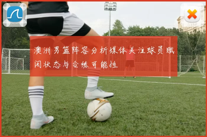 澳洲男篮阵容分析媒体关注球员赋闲状态与合练可能性