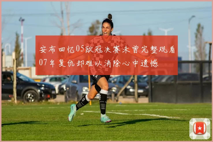 安布回忆05欧冠决赛未曾完整观看07年复仇却难以消除心中遗憾