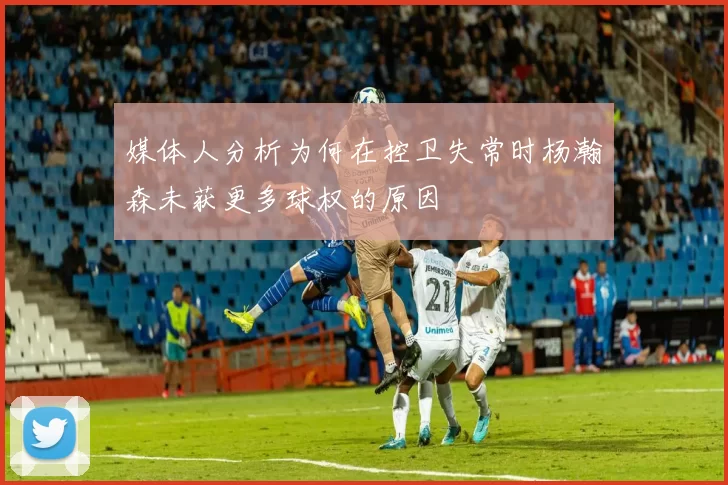 媒体人分析为何在控卫失常时杨瀚森未获更多球权的原因