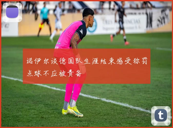 诺伊尔谈德国队生涯结束感受称罚点球不应被责备