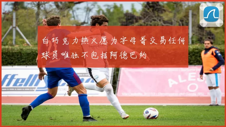 白巧克力热火愿为字母哥交易任何球员唯独不包括阿德巴约