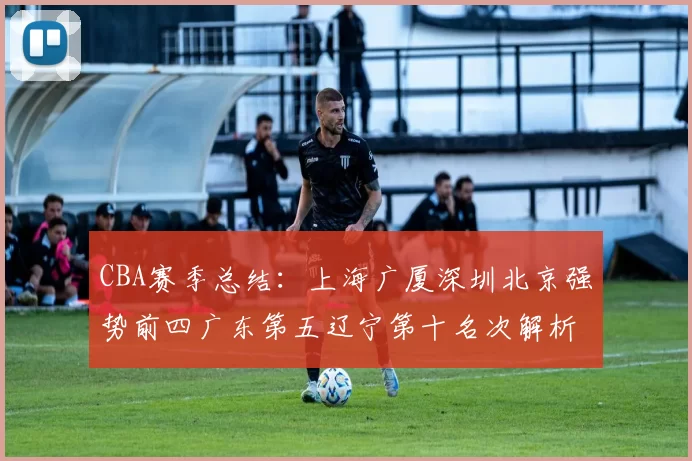 CBA赛季总结：上海广厦深圳北京强势前四广东第五辽宁第十名次解析