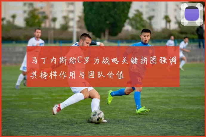 马丁内斯称C罗为战略关键拼图强调其榜样作用与团队价值