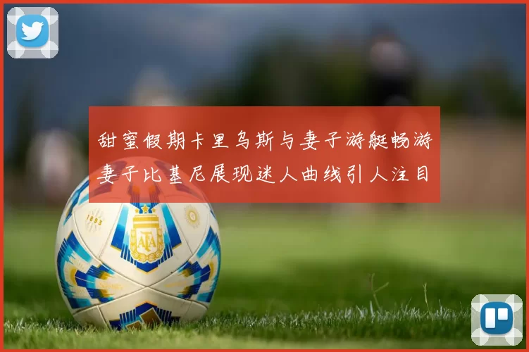 甜蜜假期卡里乌斯与妻子游艇畅游妻子比基尼展现迷人曲线引人注目