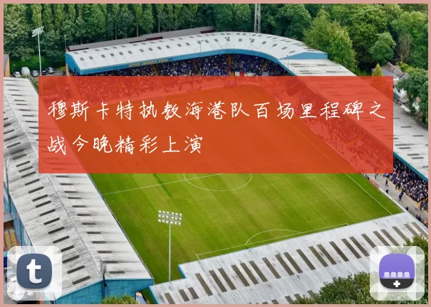 穆斯卡特执教海港队百场里程碑之战今晚精彩上演