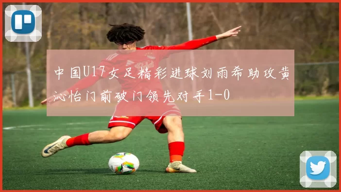 中国U17女足精彩进球刘雨希助攻黄沁怡门前破门领先对手1-0