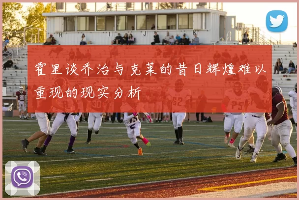 霍里谈乔治与克莱的昔日辉煌难以重现的现实分析