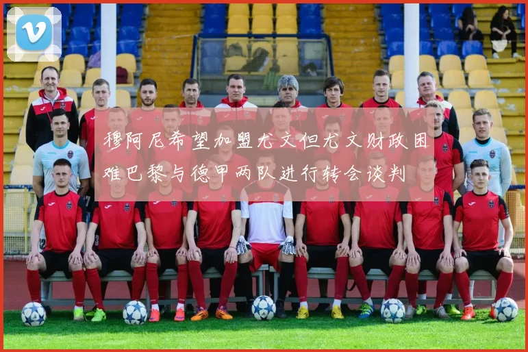 穆阿尼希望加盟尤文但尤文财政困难巴黎与德甲两队进行转会谈判