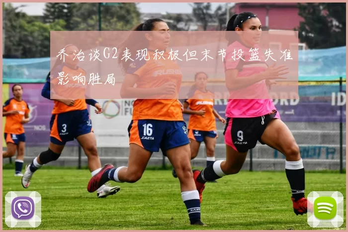乔治谈G2表现积极但末节投篮失准影响胜局
