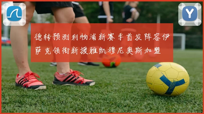 德转预测利物浦新赛季首发阵容伊萨克领衔新援雅凯穆尼奥斯加盟
