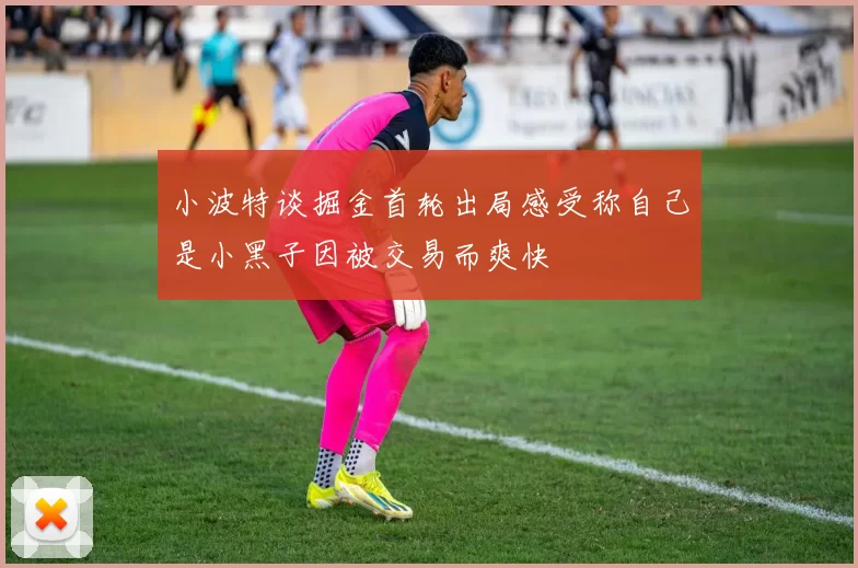 小波特谈掘金首轮出局感受称自己是小黑子因被交易而爽快