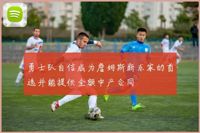 勇士队自信成为詹姆斯新东家的首选并能提供全额中产合同