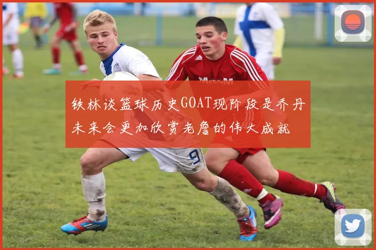 铁林谈篮球历史GOAT现阶段是乔丹未来会更加欣赏老詹的伟大成就