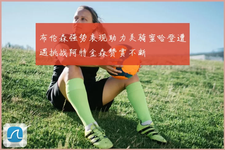 布伦森强势表现助力美骑蜜哈登遭遇挑战阿特金森赞赏不断