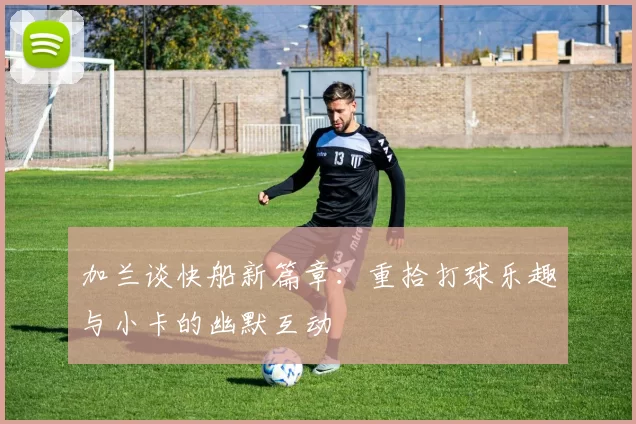 加兰谈快船新篇章：重拾打球乐趣与小卡的幽默互动