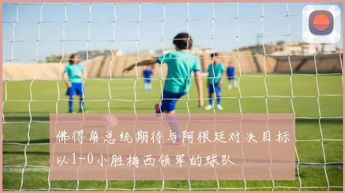佛得角总统期待与阿根廷对决目标以1-0小胜梅西领军的球队