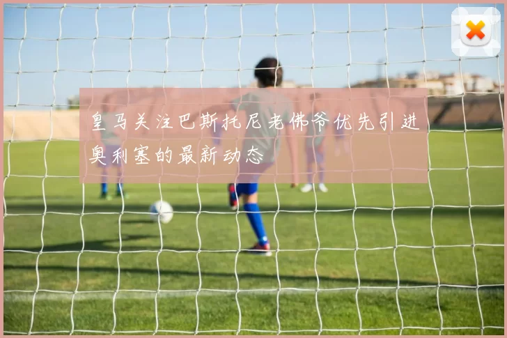 皇马关注巴斯托尼老佛爷优先引进奥利塞的最新动态